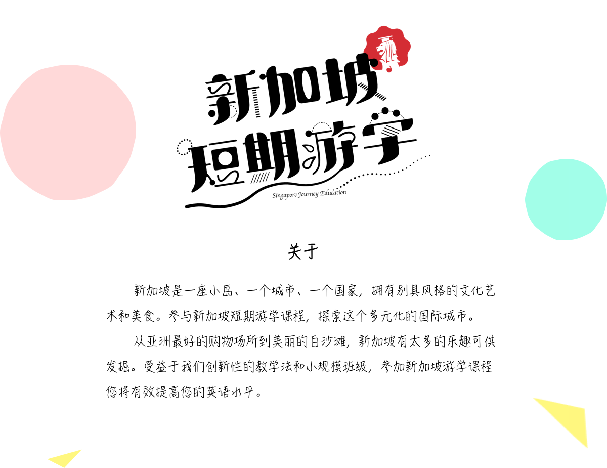 关于新加坡是一座小岛、一个城市、一个国家，拥有别具风格的文化艺术和美食。参与新加坡短期游学课程，探索这个多元化的国际城市。
		从亚洲最好的购物场所到美丽的白沙滩，新加坡有太多的乐趣可供发掘。受益于我们创新性的教学法和小规模班级，参加新加坡游学课程您将有效提高您的英语水平。